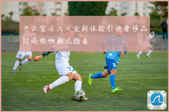 开云官方入口全新体验引领奢侈品时尚购物潮流指南